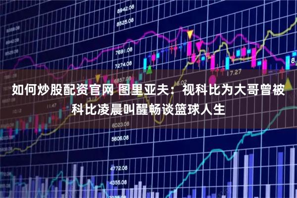 如何炒股配资官网 图里亚夫：视科比为大哥曾被科比凌晨叫醒畅谈篮球人生