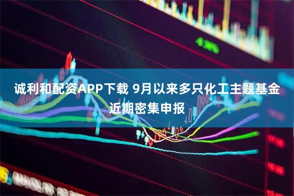 诚利和配资APP下载 9月以来多只化工主题基金近期密集申报