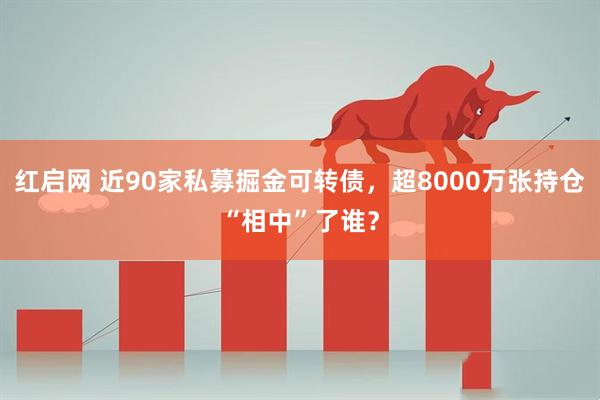 红启网 近90家私募掘金可转债，超8000万张持仓“相中”了谁？