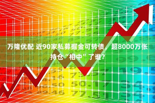 万隆优配 近90家私募掘金可转债，超8000万张持仓“相中”了谁？
