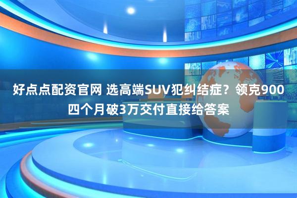 好点点配资官网 选高端SUV犯纠结症？领克900四个月破3万交付直接给答案