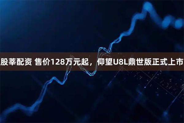 股莘配资 售价128万元起，仰望U8L鼎世版正式上市