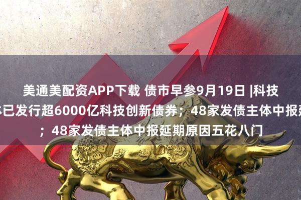 美通美配资APP下载 债市早参9月19日 |科技部披露288家主体已发行超6000亿科技创新债券；48家发债主体中报延期原因五花八门