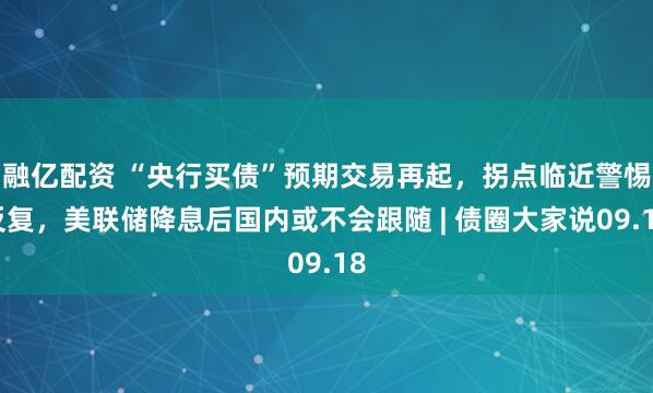 融亿配资 “央行买债”预期交易再起，拐点临近警惕反复，美联储降息后国内或不会跟随 | 债圈大家说09.18