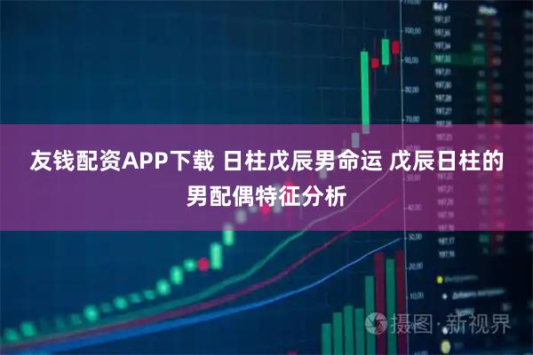 友钱配资APP下载 日柱戊辰男命运 戊辰日柱的男配偶特征分析