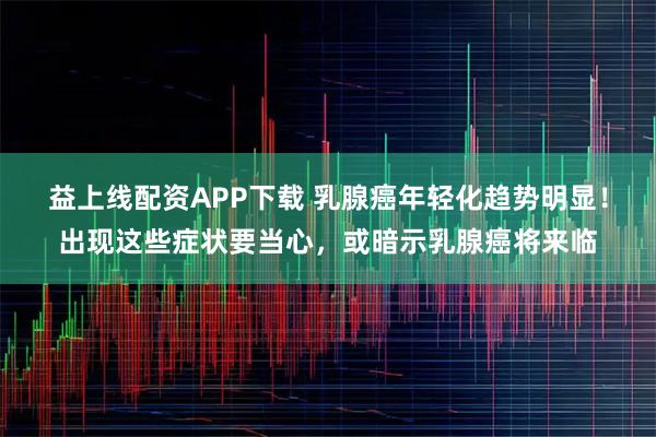 益上线配资APP下载 乳腺癌年轻化趋势明显！出现这些症状要当心，或暗示乳腺癌将来临