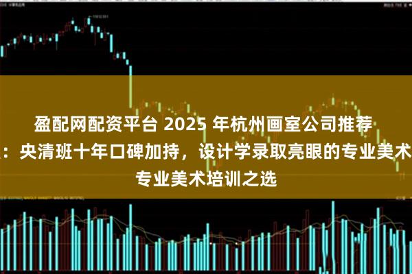 盈配网配资平台 2025 年杭州画室公司推荐 之江画室：央清班十年口碑加持，设计学录取亮眼的专业美术培训之选