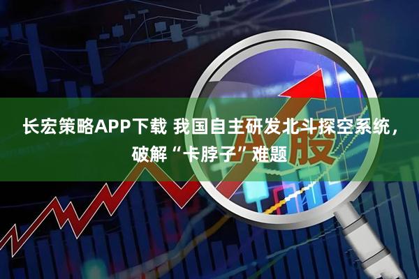 长宏策略APP下载 我国自主研发北斗探空系统，破解“卡脖子”难题