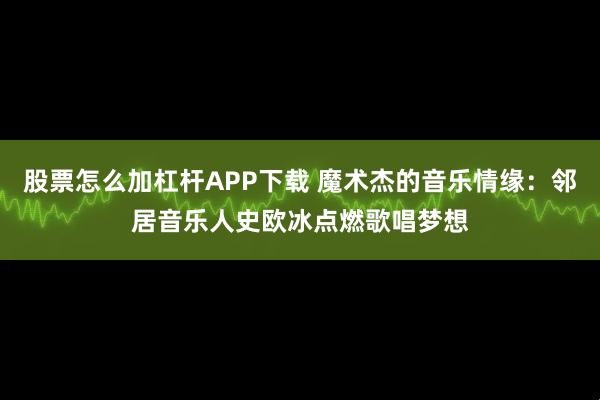股票怎么加杠杆APP下载 魔术杰的音乐情缘：邻居音乐人史欧冰点燃歌唱梦想