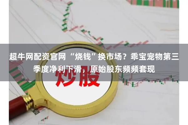超牛网配资官网 “烧钱”换市场？乖宝宠物第三季度净利下滑，原始股东频频套现