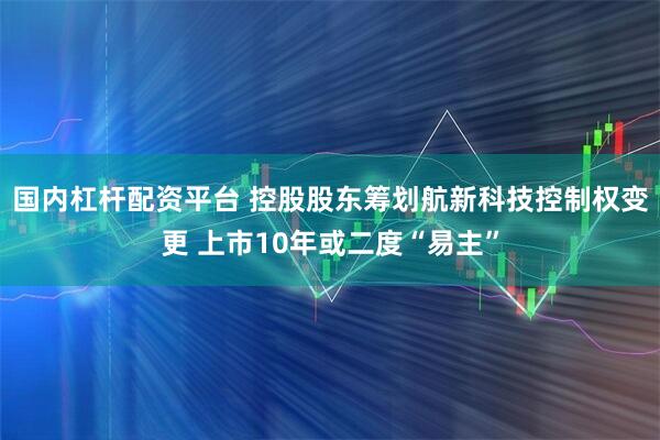 国内杠杆配资平台 控股股东筹划航新科技控制权变更 上市10年或二度“易主”