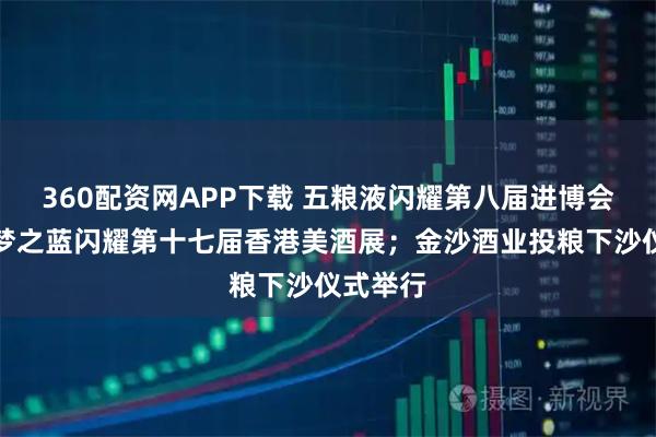 360配资网APP下载 五粮液闪耀第八届进博会；洋河梦之蓝闪耀第十七届香港美酒展；金沙酒业投粮下沙仪式举行