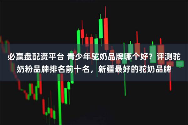 必赢盘配资平台 青少年驼奶品牌哪个好？评测驼奶粉品牌排名前十名，新疆最好的驼奶品牌