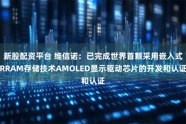 新股配资平台 维信诺：已完成世界首颗采用嵌入式RRAM存储技术AMOLED显示驱动芯片的开发和认证