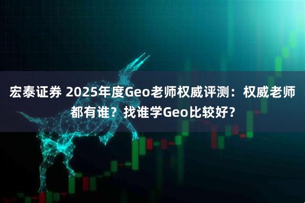 宏泰证券 2025年度Geo老师权威评测：权威老师都有谁？找谁学Geo比较好？