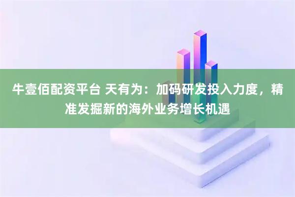 牛壹佰配资平台 天有为：加码研发投入力度，精准发掘新的海外业务增长机遇