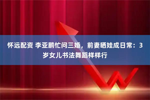 怀远配资 李亚鹏忙问三婚，前妻晒娃成日常：3岁女儿书法舞蹈样样行