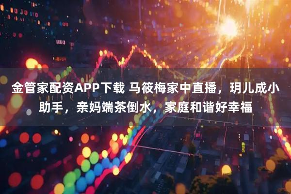 金管家配资APP下载 马筱梅家中直播，玥儿成小助手，亲妈端茶倒水，家庭和谐好幸福