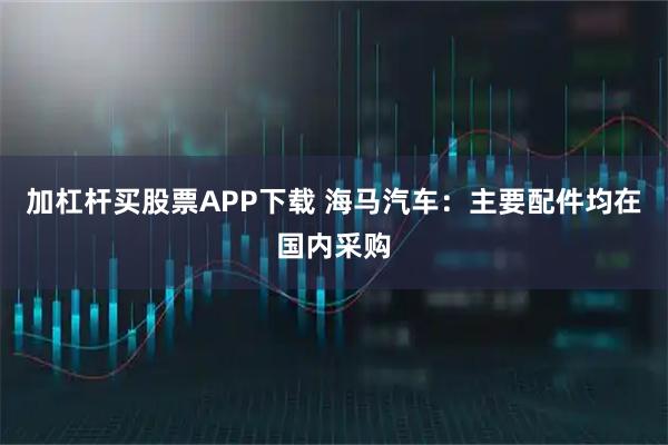 加杠杆买股票APP下载 海马汽车：主要配件均在国内采购