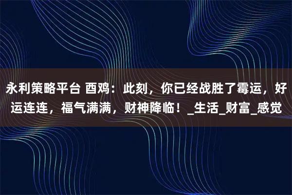 永利策略平台 酉鸡：此刻，你已经战胜了霉运，好运连连，福气满满，财神降临！_生活_财富_感觉