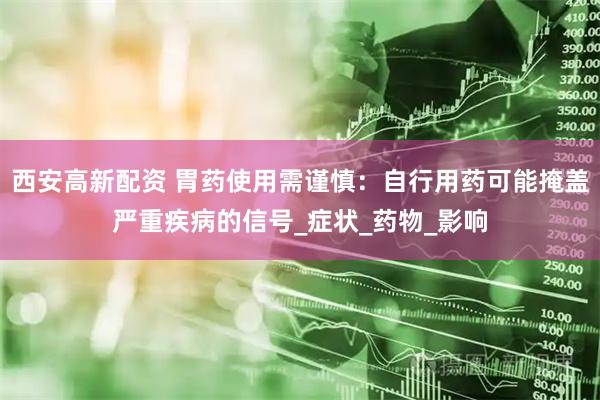 西安高新配资 胃药使用需谨慎：自行用药可能掩盖严重疾病的信号_症状_药物_影响