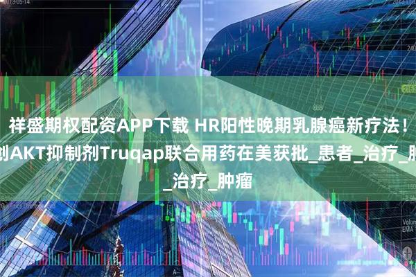 祥盛期权配资APP下载 HR阳性晚期乳腺癌新疗法！首创AKT抑制剂Truqap联合用药在美获批_患者_治疗_肿瘤