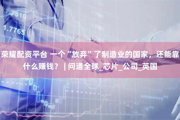 荣耀配资平台 一个“放弃”了制造业的国家，还能靠什么赚钱？ | 问道全球_芯片_公司_英国