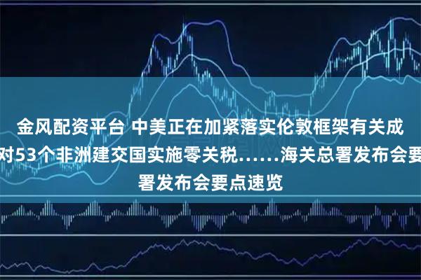 金风配资平台 中美正在加紧落实伦敦框架有关成果、将对53个非洲建交国实施零关税……海关总署发布会要点速览