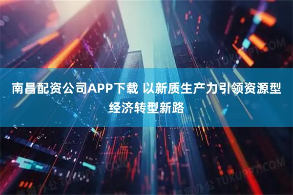 南昌配资公司APP下载 以新质生产力引领资源型经济转型新路