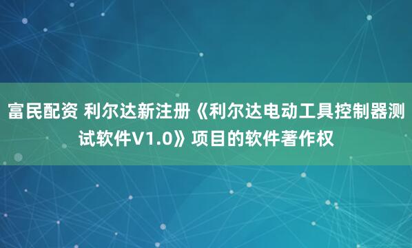 富民配资 利尔达新注册《利尔达电动工具控制器测试软件V1.0》项目的软件著作权