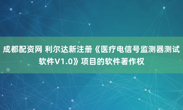 成都配资网 利尔达新注册《医疗电信号监测器测试软件V1.0》项目的软件著作权