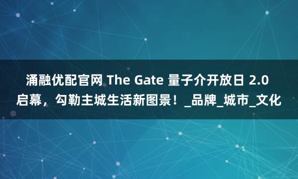 涌融优配官网 The Gate 量子介开放日 2.0 启幕，勾勒主城生活新图景！_品牌_城市_文化