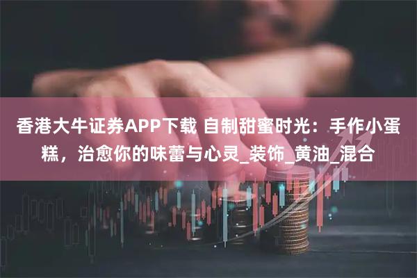 香港大牛证券APP下载 自制甜蜜时光：手作小蛋糕，治愈你的味蕾与心灵_装饰_黄油_混合