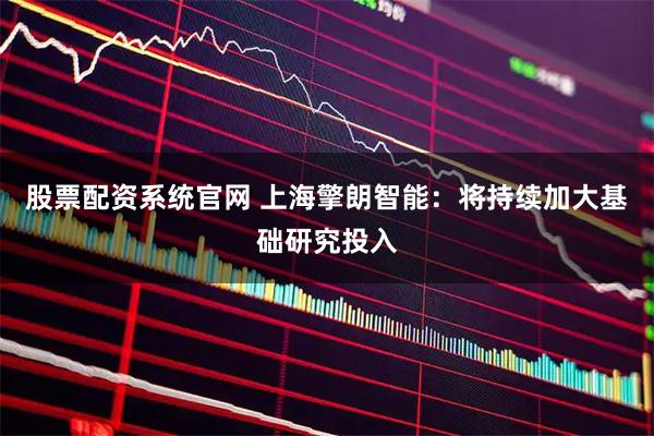 股票配资系统官网 上海擎朗智能：将持续加大基础研究投入
