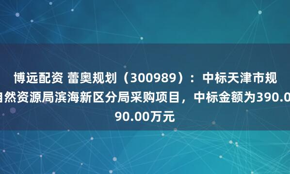 博远配资 蕾奥规划（300989）：中标天津市规划和自然资源局滨海新区分局采购项目，中标金额为390.00万元