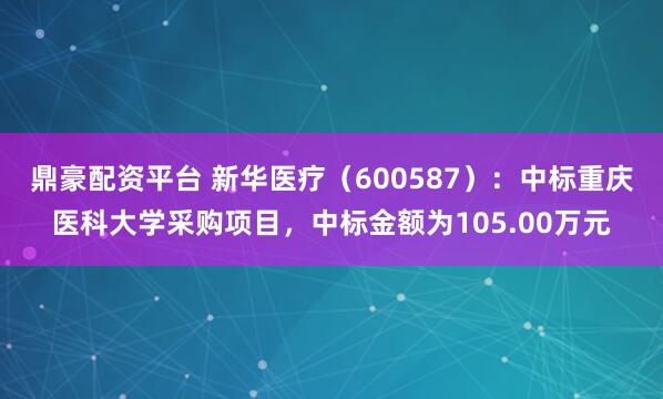 鼎豪配资平台 新华医疗（600587）：中标重庆医科大学采购项目，中标金额为105.00万元