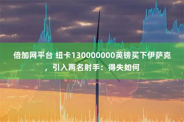 倍加网平台 纽卡130000000英镑买下伊萨克，引入两名射手：得失如何