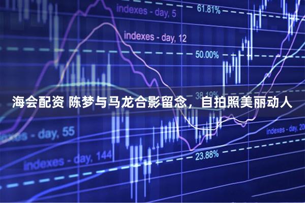 海会配资 陈梦与马龙合影留念，自拍照美丽动人