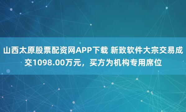 山西太原股票配资网APP下载 新致软件大宗交易成交1098.00万元，买方为机构专用席位
