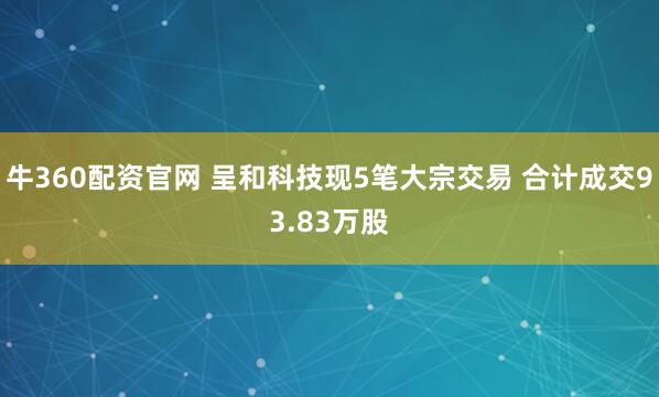 牛360配资官网 呈和科技现5笔大宗交易 合计成交93.83万股
