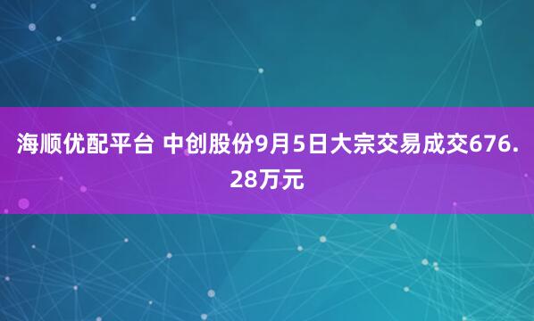 海顺优配平台 中创股份9月5日大宗交易成交676.28万元