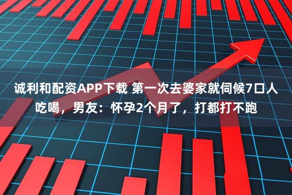 诚利和配资APP下载 第一次去婆家就伺候7口人吃喝，男友：怀孕2个月了，打都打不跑