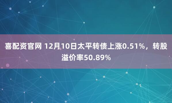 喜配资官网 12月10日太平转债上涨0.51%，转股溢价率50.89%