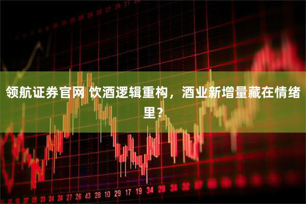 领航证券官网 饮酒逻辑重构，酒业新增量藏在情绪里？