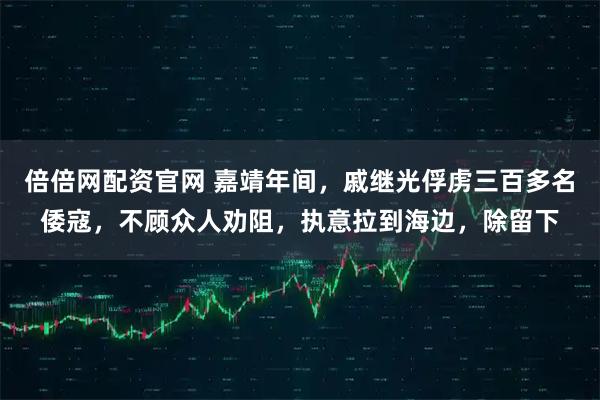 倍倍网配资官网 嘉靖年间，戚继光俘虏三百多名倭寇，不顾众人劝阻，执意拉到海边，除留下