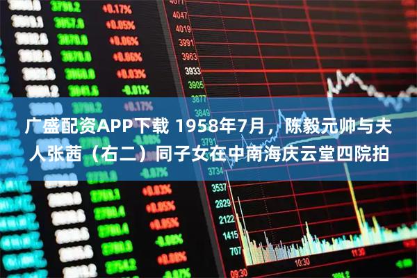 广盛配资APP下载 1958年7月，陈毅元帅与夫人张茜（右二）同子女在中南海庆云堂四院拍